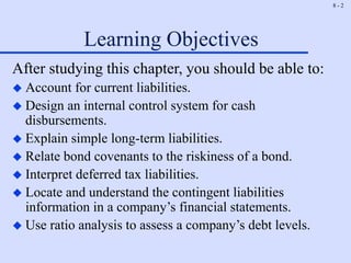 8 - 2
Learning Objectives
After studying this chapter, you should be able to:
 Account for current liabilities.
 Design an internal control system for cash
disbursements.
 Explain simple long-term liabilities.
 Relate bond covenants to the riskiness of a bond.
 Interpret deferred tax liabilities.
 Locate and understand the contingent liabilities
information in a company’s financial statements.
 Use ratio analysis to assess a company’s debt levels.
 