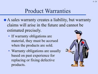 8 - 20
Product Warranties
A sales warranty creates a liability, but warranty
claims will arise in the future and cannot be
estimated precisely.
• If warranty obligations are
material, they must be accrued
when the products are sold.
• Warranty obligations are usually
based on past experience for
replacing or fixing defective
products.
 