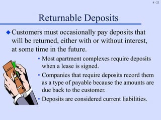 8 - 22
Returnable Deposits
Customers must occasionally pay deposits that
will be returned, either with or without interest,
at some time in the future.
• Most apartment complexes require deposits
when a lease is signed.
• Companies that require deposits record them
as a type of payable because the amounts are
due back to the customer.
• Deposits are considered current liabilities.
 