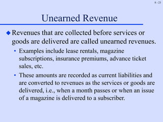 8 - 23
Unearned Revenue
Revenues that are collected before services or
goods are delivered are called unearned revenues.
• Examples include lease rentals, magazine
subscriptions, insurance premiums, advance ticket
sales, etc.
• These amounts are recorded as current liabilities and
are converted to revenues as the services or goods are
delivered, i.e., when a month passes or when an issue
of a magazine is delivered to a subscriber.
 
