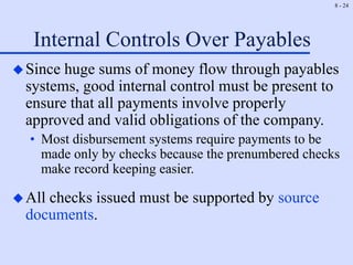 8 - 24
Internal Controls Over Payables
Since huge sums of money flow through payables
systems, good internal control must be present to
ensure that all payments involve properly
approved and valid obligations of the company.
• Most disbursement systems require payments to be
made only by checks because the prenumbered checks
make record keeping easier.
All checks issued must be supported by source
documents.
 