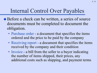 8 - 25
Internal Control Over Payables
Before a check can be written, a series of source
documents must be completed to document the
obligation.
• Purchase order - a document that specifies the items
ordered and the price to be paid by the company
• Receiving report - a document that specifies the items
received by the company and their condition
• Invoice - a bill from the seller to a buyer indicating
the number of items shipped, their prices, any
additional costs such as shipping, and payment terms
 