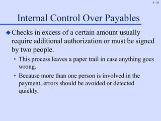 8 - 26
Internal Control Over Payables
Checks in excess of a certain amount usually
require additional authorization or must be signed
by two people.
• This process leaves a paper trail in case anything goes
wrong.
• Because more than one person is involved in the
payment, errors should be avoided or detected
quickly.
 