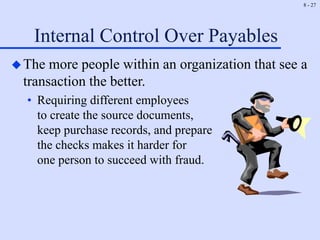 8 - 27
Internal Control Over Payables
The more people within an organization that see a
transaction the better.
• Requiring different employees
to create the source documents,
keep purchase records, and prepare
the checks makes it harder for
one person to succeed with fraud.
 