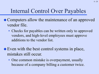 8 - 28
Internal Control Over Payables
Computers allow the maintenance of an approved
vendor file.
• Checks for payables can be written only to approved
vendors, and high-level employees must approve
additions to the vendor list.
Even with the best control systems in place,
mistakes still occur.
• One common mistake is overpayment, usually
because of a company billing a customer twice.
 