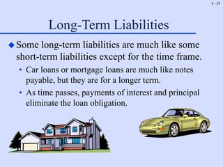8 - 29
Long-Term Liabilities
Some long-term liabilities are much like some
short-term liabilities except for the time frame.
• Car loans or mortgage loans are much like notes
payable, but they are for a longer term.
• As time passes, payments of interest and principal
eliminate the loan obligation.
 