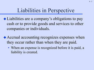 8 - 3
Liabilities in Perspective
Liabilities are a company’s obligations to pay
cash or to provide goods and services to other
companies or individuals.
Accrual accounting recognizes expenses when
they occur rather than when they are paid.
• When an expense is recognized before it is paid, a
liability is created.
 
