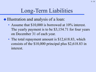 8 - 30
Long-Term Liabilities
Illustration and analysis of a loan:
• Assume that $10,000 is borrowed at 10% interest.
The yearly payment is to be $3,154.71 for four years
on December 31 of each year.
• The total repayment amount is $12,618.83, which
consists of the $10,000 principal plus $2,618.83 in
interest.
 