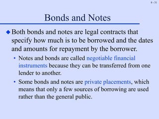 8 - 31
Bonds and Notes
Both bonds and notes are legal contracts that
specify how much is to be borrowed and the dates
and amounts for repayment by the borrower.
• Notes and bonds are called negotiable financial
instruments because they can be transferred from one
lender to another.
• Some bonds and notes are private placements, which
means that only a few sources of borrowing are used
rather than the general public.
 