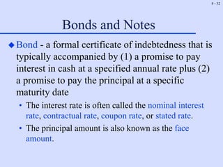 8 - 32
Bonds and Notes
Bond - a formal certificate of indebtedness that is
typically accompanied by (1) a promise to pay
interest in cash at a specified annual rate plus (2)
a promise to pay the principal at a specific
maturity date
• The interest rate is often called the nominal interest
rate, contractual rate, coupon rate, or stated rate.
• The principal amount is also known as the face
amount.
 