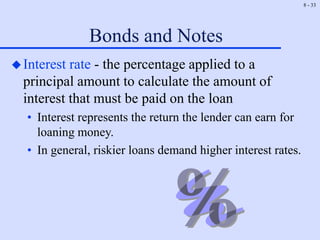 8 - 33
Bonds and Notes
Interest rate - the percentage applied to a
principal amount to calculate the amount of
interest that must be paid on the loan
• Interest represents the return the lender can earn for
loaning money.
• In general, riskier loans demand higher interest rates.
 