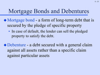 8 - 35
Mortgage Bonds and Debentures
Mortgage bond - a form of long-term debt that is
secured by the pledge of specific property
• In case of default, the lender can sell the pledged
property to satisfy the debt.
Debenture - a debt secured with a general claim
against all assets rather than a specific claim
against particular assets
 