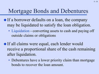 8 - 36
Mortgage Bonds and Debentures
If a borrower defaults on a loan, the company
may be liquidated to satisfy the loan obligation.
• Liquidation - converting assets to cash and paying off
outside claims or obligations
If all claims were equal, each lender would
receive a proportional share of the cash remaining
after liquidation.
• Debentures have a lower priority claim than mortgage
bonds to recover the loan amount.
 