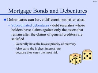 8 - 37
Mortgage Bonds and Debentures
Debentures can have different priorities also.
• Subordinated debentures - debt securities whose
holders have claims against only the assets that
remain after the claims of general creditors are
satisfied
– Generally have the lowest priority of recovery
– Also carry the highest interest rate
because they carry the most risk
 