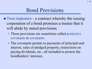 8 - 38
Bond Provisions
Trust indenture - a contract whereby the issuing
corporation of a bond promises a trustee that it
will abide by stated provisions
• These provisions are sometimes called protective
covenants or covenants.
• The covenants pertain to payments of principal and
interest, sales of pledged property, restrictions on
paying dividends, etc., all included to protect the
bondholders’ interests.
 