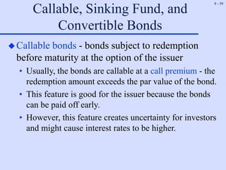 8 - 39
Callable, Sinking Fund, and
Convertible Bonds
Callable bonds - bonds subject to redemption
before maturity at the option of the issuer
• Usually, the bonds are callable at a call premium - the
redemption amount exceeds the par value of the bond.
• This feature is good for the issuer because the bonds
can be paid off early.
• However, this feature creates uncertainty for investors
and might cause interest rates to be higher.
 