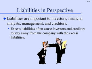 8 - 4
Liabilities in Perspective
Liabilities are important to investors, financial
analysts, management, and creditors.
• Excess liabilities often cause investors and creditors
to stay away from the company with the excess
liabilities.
 