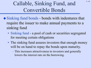 8 - 40
Callable, Sinking Fund, and
Convertible Bonds
Sinking fund bonds - bonds with indentures that
require the issuer to make annual payments to a
sinking fund
• Sinking fund - a pool of cash or securities segregated
for meeting certain obligations
• The sinking fund assures investors that enough money
will be on hand to repay the bonds upon maturity.
– This increases attractiveness to investors and generally
lowers the interest rate on the borrowing.
 