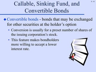 8 - 41
Callable, Sinking Fund, and
Convertible Bonds
Convertible bonds - bonds that may be exchanged
for other securities at the holder’s option
• Conversion is usually for a preset number of shares of
the issuing corporation’s stock.
• This feature makes bondholders
more willing to accept a lower
interest rate.
 