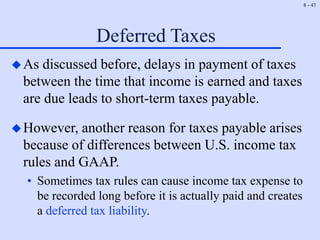 8 - 43
Deferred Taxes
As discussed before, delays in payment of taxes
between the time that income is earned and taxes
are due leads to short-term taxes payable.
However, another reason for taxes payable arises
because of differences between U.S. income tax
rules and GAAP.
• Sometimes tax rules can cause income tax expense to
be recorded long before it is actually paid and creates
a deferred tax liability.
 