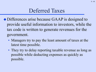 8 - 44
Deferred Taxes
Differences arise because GAAP is designed to
provide useful information to investors, while the
tax code is written to generate revenues for the
government.
• Managers try to pay the least amount of taxes at the
latest time possible.
• They try to delay reporting taxable revenue as long as
possible while deducting expenses as quickly as
possible.
 