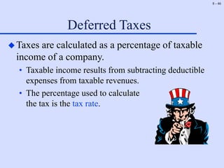8 - 46
Deferred Taxes
Taxes are calculated as a percentage of taxable
income of a company.
• Taxable income results from subtracting deductible
expenses from taxable revenues.
• The percentage used to calculate
the tax is the tax rate.
 