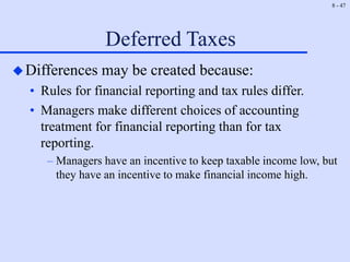 8 - 47
Deferred Taxes
Differences may be created because:
• Rules for financial reporting and tax rules differ.
• Managers make different choices of accounting
treatment for financial reporting than for tax
reporting.
– Managers have an incentive to keep taxable income low, but
they have an incentive to make financial income high.
 