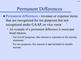 8 - 48
Permanent Differences
Permanent differences - revenue or expense items
that are recognized for tax purposes but not
recognized under GAAP, or vice versa
• An example of a permanent difference is municipal
bond interest.
– For GAAP purposes, this interest is reported on the income
statement.
– For tax purposes, this interest is not included in taxable
income.
 