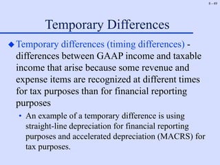 8 - 49
Temporary Differences
Temporary differences (timing differences) -
differences between GAAP income and taxable
income that arise because some revenue and
expense items are recognized at different times
for tax purposes than for financial reporting
purposes
• An example of a temporary difference is using
straight-line depreciation for financial reporting
purposes and accelerated depreciation (MACRS) for
tax purposes.
 
