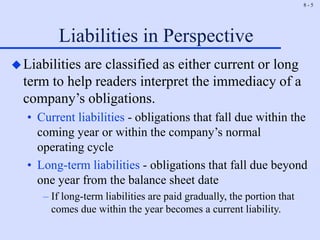 8 - 5
Liabilities in Perspective
Liabilities are classified as either current or long
term to help readers interpret the immediacy of a
company’s obligations.
• Current liabilities - obligations that fall due within the
coming year or within the company’s normal
operating cycle
• Long-term liabilities - obligations that fall due beyond
one year from the balance sheet date
– If long-term liabilities are paid gradually, the portion that
comes due within the year becomes a current liability.
 