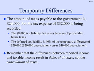 8 - 52
Temporary Differences
 The amount of taxes payable to the government is
$24,000, but the tax expense of $32,000 is being
recorded.
• The $8,000 is a liability that arises because of predictable
future taxes.
• The deferred tax liability is 40% of the temporary difference of
$20,000 ($20,000 depreciation versus $40,000 depreciation).
 Remember that the differences between reported income
and taxable income result in deferral of taxes, not the
cancellation of taxes.
 
