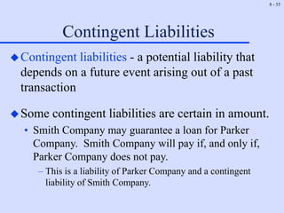 8 - 55
Contingent Liabilities
Contingent liabilities - a potential liability that
depends on a future event arising out of a past
transaction
Some contingent liabilities are certain in amount.
• Smith Company may guarantee a loan for Parker
Company. Smith Company will pay if, and only if,
Parker Company does not pay.
– This is a liability of Parker Company and a contingent
liability of Smith Company.
 