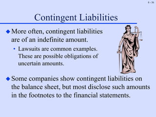 8 - 56
Contingent Liabilities
More often, contingent liabilities
are of an indefinite amount.
• Lawsuits are common examples.
These are possible obligations of
uncertain amounts.
Some companies show contingent liabilities on
the balance sheet, but most disclose such amounts
in the footnotes to the financial statements.
 