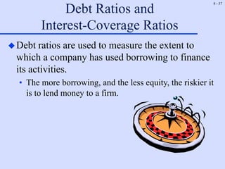 8 - 57
Debt Ratios and
Interest-Coverage Ratios
Debt ratios are used to measure the extent to
which a company has used borrowing to finance
its activities.
• The more borrowing, and the less equity, the riskier it
is to lend money to a firm.
 