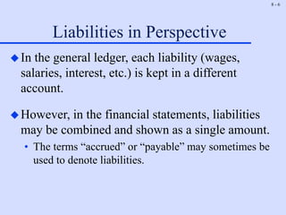 8 - 6
Liabilities in Perspective
In the general ledger, each liability (wages,
salaries, interest, etc.) is kept in a different
account.
However, in the financial statements, liabilities
may be combined and shown as a single amount.
• The terms “accrued” or “payable” may sometimes be
used to denote liabilities.
 