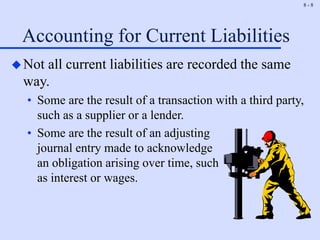 8 - 8
Accounting for Current Liabilities
Not all current liabilities are recorded the same
way.
• Some are the result of a transaction with a third party,
such as a supplier or a lender.
• Some are the result of an adjusting
journal entry made to acknowledge
an obligation arising over time, such
as interest or wages.
 