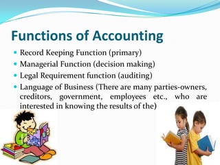 Functions of Accounting
 Record Keeping Function (primary)
 Managerial Function (decision making)
 Legal Requirement function (auditing)
 Language of Business (There are many parties-owners,
 creditors, government, employees etc., who are
 interested in knowing the results of the)
 