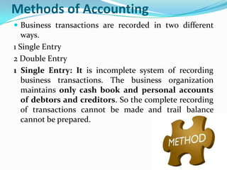 Methods of Accounting
 Business transactions are recorded in two different
   ways.
1 Single Entry
2 Double Entry
1 Single Entry: It is incomplete system of recording
   business transactions. The business organization
   maintains only cash book and personal accounts
   of debtors and creditors. So the complete recording
   of transactions cannot be made and trail balance
   cannot be prepared.
 