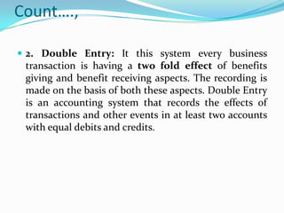 Count….,

 2. Double Entry: It this system every business
 transaction is having a two fold effect of benefits
 giving and benefit receiving aspects. The recording is
 made on the basis of both these aspects. Double Entry
 is an accounting system that records the effects of
 transactions and other events in at least two accounts
 with equal debits and credits.
 
