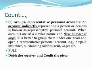 Count….,
 (c) Groups/Representative personal Accounts: An
  account indirectly representing a person or persons
  is known as representative personal account. When
  accounts are of a similar nature and their number is
  large, it is better to group them under one head and
  open a representative personal account. e.g., prepaid
  insurance, outstanding salaries, rent, wages etc.
 RULE
 Debit the receiver and Credit the giver.
 