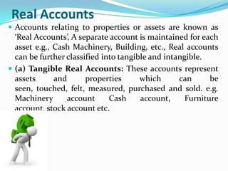 Real Accounts
 Accounts relating to properties or assets are known as
  ‘Real Accounts’, A separate account is maintained for each
  asset e.g., Cash Machinery, Building, etc., Real accounts
  can be further classified into tangible and intangible.
 (a) Tangible Real Accounts: These accounts represent
  assets      and      properties      which      can      be
  seen, touched, felt, measured, purchased and sold. e.g.
  Machinery      account      Cash     account,     Furniture
  account, stock account etc.
 