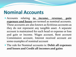 Nominal Accounts
 Accounts    relating to income, revenue, gain
  expenses and losses are termed as nominal accounts.
  These accounts are also known as fictitious accounts as
  they do not represent any tangible asset. A separate
  account is maintained for each head or expense or loss
  and gain or income. Wages account, Rent account
  Commission account, Interest received account are
  some examples of nominal account
 The rule for Nominal accounts is: Debit all expenses
  and losses and Credit all incomes and gains
 