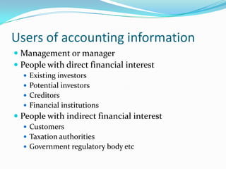 Users of accounting information
 Management or manager
 People with direct financial interest
   Existing investors
   Potential investors
   Creditors
   Financial institutions
 People with indirect financial interest
   Customers
   Taxation authorities
   Government regulatory body etc
 