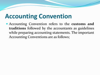 Accounting Convention
 Accounting Convention refers to the customs and
 traditions followed by the accountants as guidelines
 while preparing accounting statements. The important
 Accounting Conventions are as follows;
 