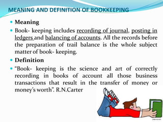 MEANING AND DEFINITION OF BOOKKEEPING
 Meaning
 Book- keeping includes recording of journal, posting in
  ledgers and balancing of accounts. All the records before
  the preparation of trail balance is the whole subject
  matter of book- keeping.
 Definition
 “Book- keeping is the science and art of correctly
  recording in books of account all those business
  transactions that result in the transfer of money or
  money’s worth”. R.N.Carter
 