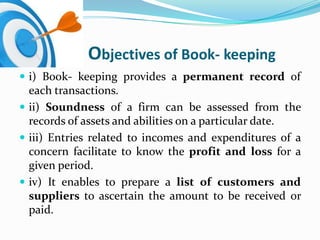 Objectives of Book- keeping
 i) Book- keeping provides a permanent record of
  each transactions.
 ii) Soundness of a firm can be assessed from the
  records of assets and abilities on a particular date.
 iii) Entries related to incomes and expenditures of a
  concern facilitate to know the profit and loss for a
  given period.
 iv) It enables to prepare a list of customers and
  suppliers to ascertain the amount to be received or
  paid.
 