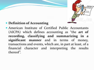  Definition of Accounting
 American Institute of Certified Public Accountants
 (AICPA) which defines accounting as “the art of
 recording, classifying and summarizing in a
 significant manner and in terms of money,
 transactions and events, which are, in part at least, of a
 financial character and interpreting the results
 thereof”.
 