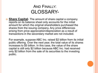 AND FINALLY:
GLOSSARY-
 Share Capital- The amount of share capital a company
reports on its balance sheet only accounts for the initial
amount for which the original shareholders purchased the
shares from the issuing company. Any price differences
arising from price appreciation/depreciation as a result of
transactions in the secondary market are not included.
For example, suppose ABC Inc. raised $2 billion from its initial
public offering. Over the next year, the total value of its shares
increases to $5 billion. In this case, the value of the share
capital is still only $2 billion because ABC Inc. had received
only $2 billion from the sale of its securities to the investing
public.
 