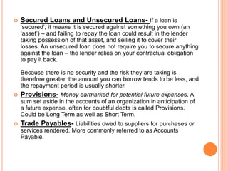  Secured Loans and Unsecured Loans- If a loan is
‘secured’, it means it is secured against something you own (an
‘asset’) – and failing to repay the loan could result in the lender
taking possession of that asset, and selling it to cover their
losses. An unsecured loan does not require you to secure anything
against the loan – the lender relies on your contractual obligation
to pay it back.
Because there is no security and the risk they are taking is
therefore greater, the amount you can borrow tends to be less, and
the repayment period is usually shorter.
 Provisions- Money earmarked for potential future expenses. A
sum set aside in the accounts of an organization in anticipation of
a future expense, often for doubtful debts is called Provisions.
Could be Long Term as well as Short Term.
 Trade Payables- Liabilities owed to suppliers for purchases or
services rendered. More commonly referred to as Accounts
Payable.
 
