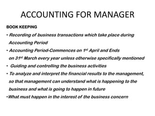 ACCOUNTING FOR MANAGER
BOOK KEEPING

• Recording of business transactions which take place during
 Accounting Period
• Accounting Period-Commences on 1st April and Ends
 on 31st March every year unless otherwise specifically mentioned
• Guiding and controlling the business activities
• To analyze and interpret the financial results to the management,
 so that management can understand what is happening to the
 business and what is going to happen in future
•What must happen in the interest of the business concern
 